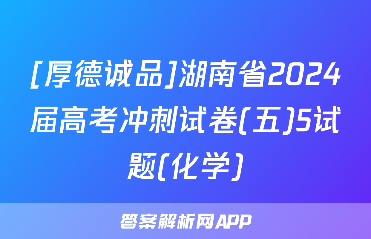 [厚德诚品]湖南省2024届高考冲刺试卷(五)5试题(化学)