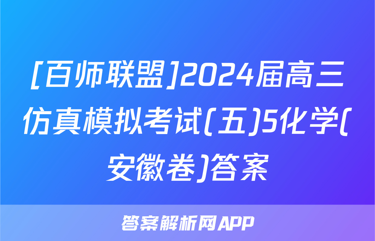 [百师联盟]2024届高三仿真模拟考试(五)5化学(安徽卷)答案