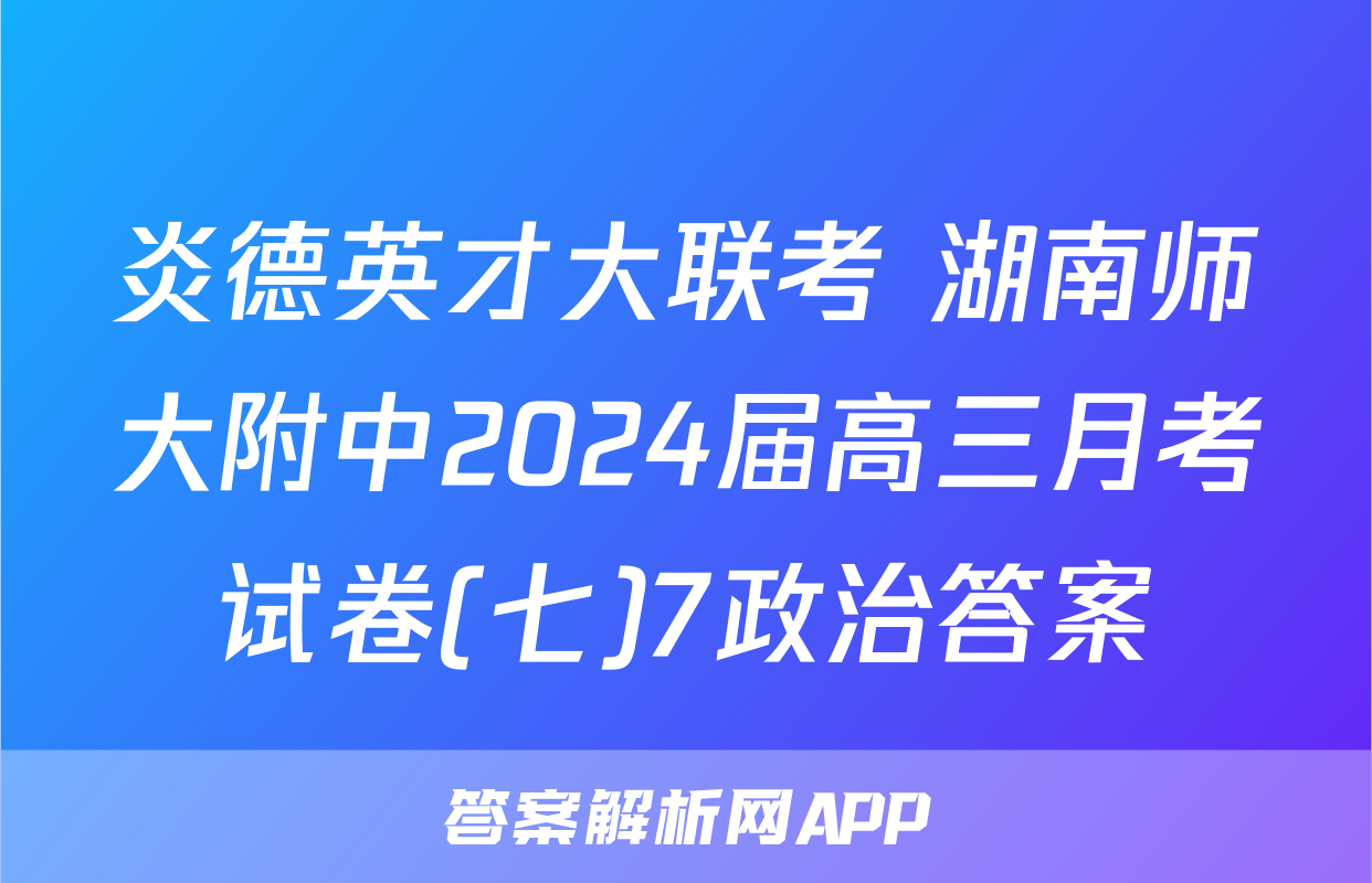 炎德英才大联考 湖南师大附中2024届高三月考试卷(七)7政治答案